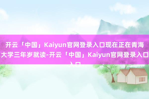 开云「中国」Kaiyun官网登录入口现在正在青海大学三年岁就读-开云「中国」Kaiyun官网登录入口