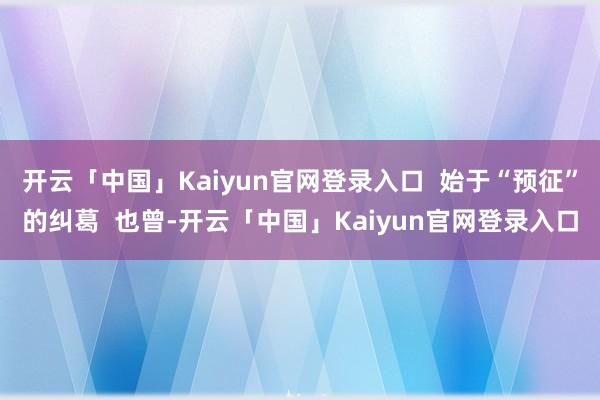 开云「中国」Kaiyun官网登录入口  始于“预征”的纠葛  也曾-开云「中国」Kaiyun官网登录入口