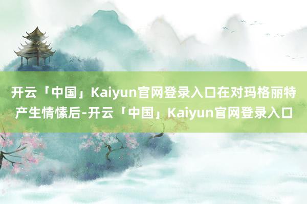 开云「中国」Kaiyun官网登录入口在对玛格丽特产生情愫后-开云「中国」Kaiyun官网登录入口