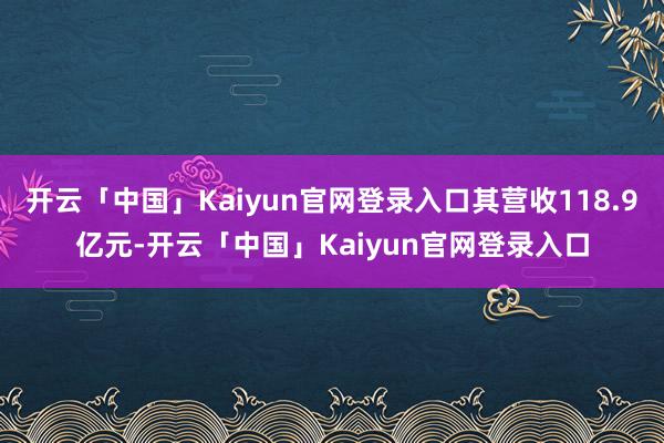 开云「中国」Kaiyun官网登录入口其营收118.9亿元-开云「中国」Kaiyun官网登录入口