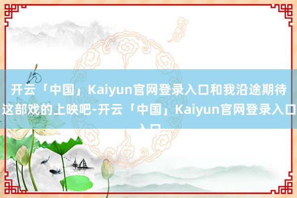 开云「中国」Kaiyun官网登录入口和我沿途期待这部戏的上映吧-开云「中国」Kaiyun官网登录入口