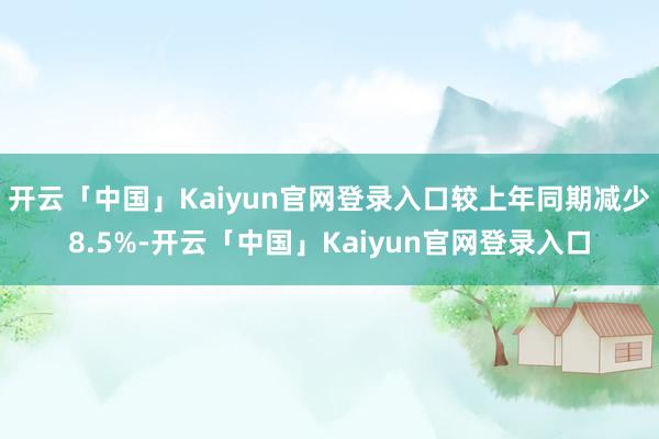 开云「中国」Kaiyun官网登录入口较上年同期减少8.5%-开云「中国」Kaiyun官网登录入口