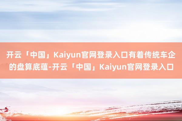 开云「中国」Kaiyun官网登录入口有着传统车企的盘算底蕴-开云「中国」Kaiyun官网登录入口