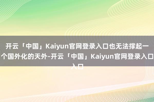 开云「中国」Kaiyun官网登录入口也无法撑起一个国外化的天外-开云「中国」Kaiyun官网登录入口