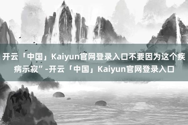 开云「中国」Kaiyun官网登录入口不要因为这个疾病示寂”-开云「中国」Kaiyun官网登录入口