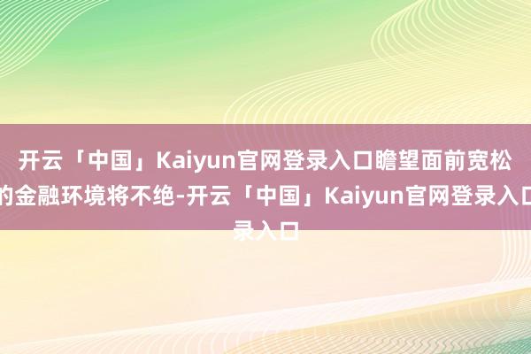 开云「中国」Kaiyun官网登录入口瞻望面前宽松的金融环境将不绝-开云「中国」Kaiyun官网登录入口