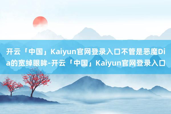 开云「中国」Kaiyun官网登录入口不管是恶魔Dia的宽绰眼眸-开云「中国」Kaiyun官网登录入口