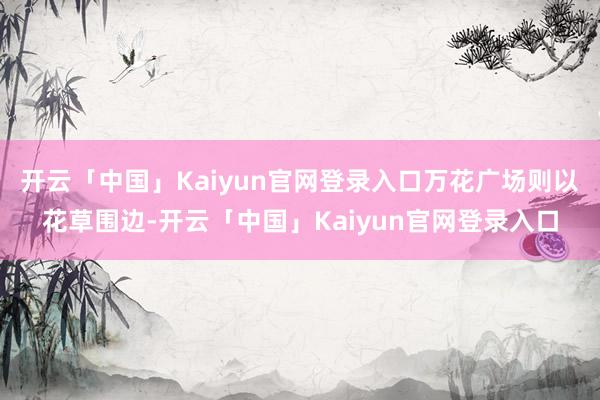 开云「中国」Kaiyun官网登录入口万花广场则以花草围边-开云「中国」Kaiyun官网登录入口