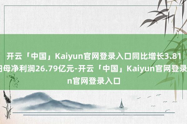开云「中国」Kaiyun官网登录入口同比增长3.81%;归母净利润26.79亿元-开云「中国」Kaiyun官网登录入口