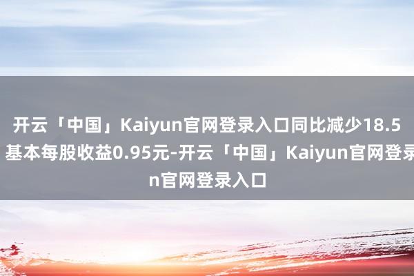 开云「中国」Kaiyun官网登录入口同比减少18.58%；基本每股收益0.95元-开云「中国」Kaiyun官网登录入口