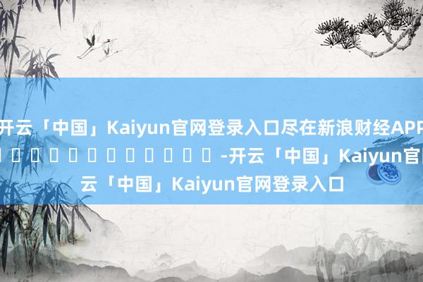 开云「中国」Kaiyun官网登录入口尽在新浪财经APP            													-开云「中国」Kaiyun官网登录入口