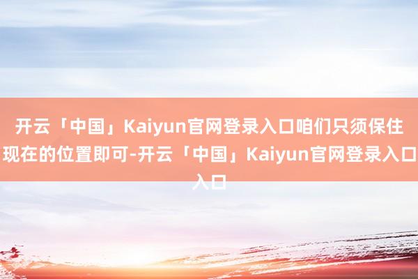 开云「中国」Kaiyun官网登录入口咱们只须保住现在的位置即可-开云「中国」Kaiyun官网登录入口