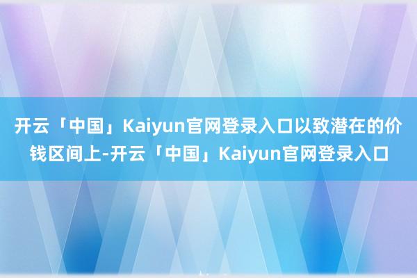 开云「中国」Kaiyun官网登录入口以致潜在的价钱区间上-开云「中国」Kaiyun官网登录入口