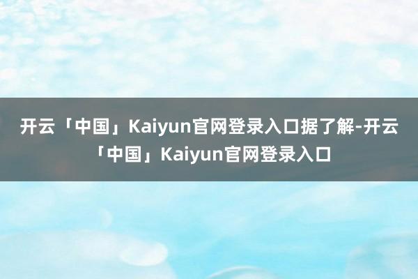开云「中国」Kaiyun官网登录入口　　据了解-开云「中国」Kaiyun官网登录入口