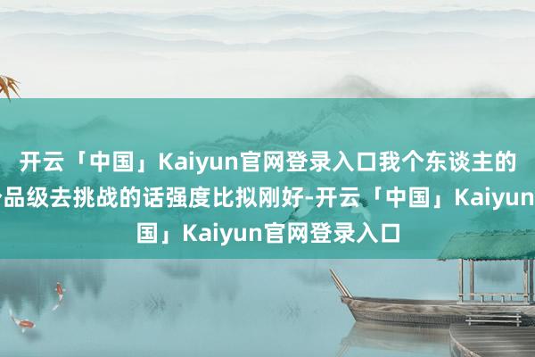 开云「中国」Kaiyun官网登录入口我个东谈主的体验亦然这个品级去挑战的话强度比拟刚好-开云「中国」Kaiyun官网登录入口