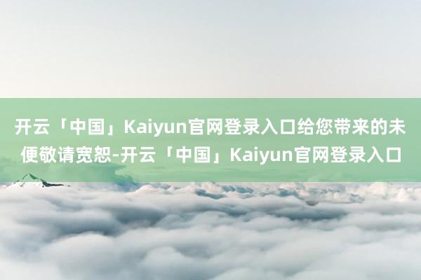 开云「中国」Kaiyun官网登录入口给您带来的未便敬请宽恕-开云「中国」Kaiyun官网登录入口