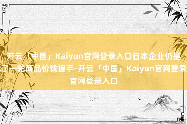 开云「中国」Kaiyun官网登录入口日本企业仍是完成了一轮商品价钱援手-开云「中国」Kaiyun官网登录入口