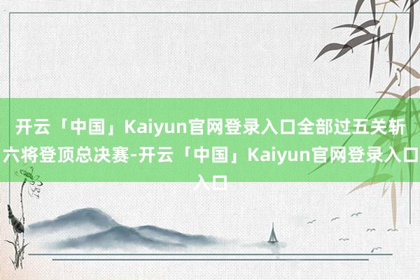 开云「中国」Kaiyun官网登录入口全部过五关斩六将登顶总决赛-开云「中国」Kaiyun官网登录入口