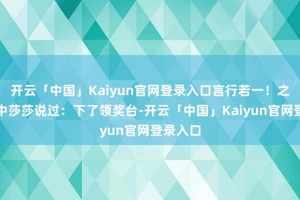 开云「中国」Kaiyun官网登录入口言行若一！之前采访中莎莎说过：下了领奖台-开云「中国」Kaiyun官网登录入口