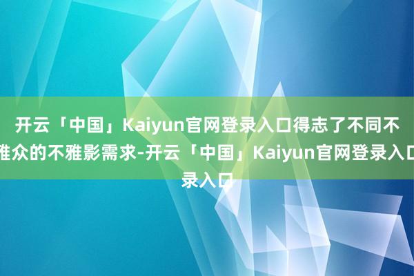 开云「中国」Kaiyun官网登录入口得志了不同不雅众的不雅影需求-开云「中国」Kaiyun官网登录入口