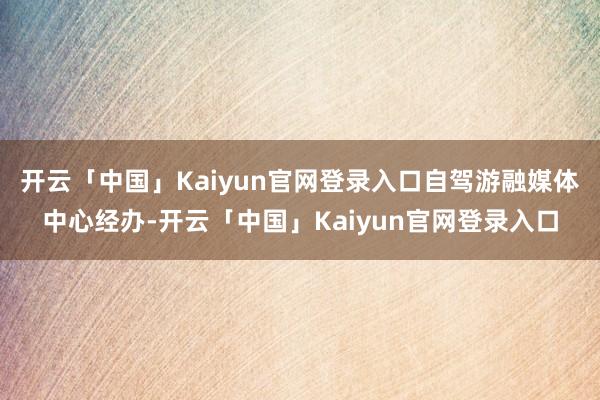 开云「中国」Kaiyun官网登录入口自驾游融媒体中心经办-开云「中国」Kaiyun官网登录入口