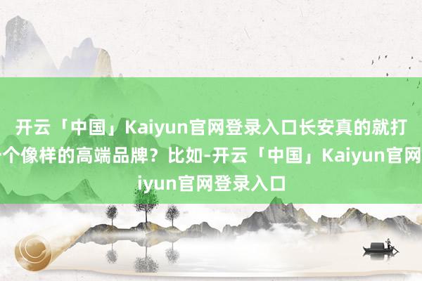 开云「中国」Kaiyun官网登录入口长安真的就打造不出一个像样的高端品牌？比如-开云「中国」Kaiyun官网登录入口