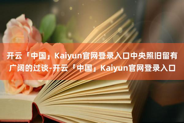 开云「中国」Kaiyun官网登录入口中央照旧留有广阔的过谈-开云「中国」Kaiyun官网登录入口