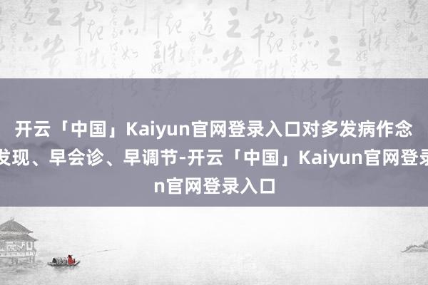 开云「中国」Kaiyun官网登录入口对多发病作念到早发现、早会诊、早调节-开云「中国」Kaiyun官网登录入口