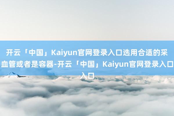 开云「中国」Kaiyun官网登录入口选用合适的采血管或者是容器-开云「中国」Kaiyun官网登录入口