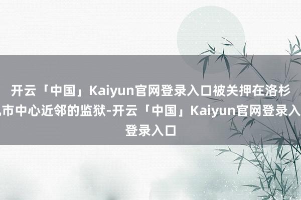 开云「中国」Kaiyun官网登录入口被关押在洛杉矶市中心近邻的监狱-开云「中国」Kaiyun官网登录入口