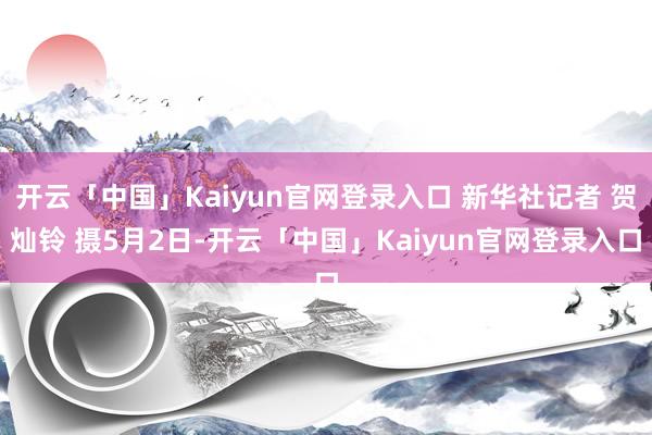 开云「中国」Kaiyun官网登录入口 新华社记者 贺灿铃 摄5月2日-开云「中国」Kaiyun官网登录入口