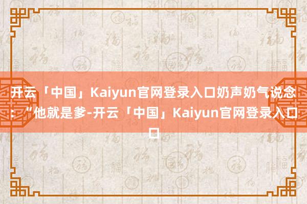 开云「中国」Kaiyun官网登录入口奶声奶气说念：“他就是爹-开云「中国」Kaiyun官网登录入口