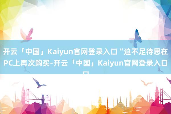 开云「中国」Kaiyun官网登录入口“迫不足待思在PC上再次购买-开云「中国」Kaiyun官网登录入口