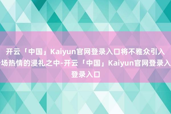 开云「中国」Kaiyun官网登录入口将不雅众引入一场热情的浸礼之中-开云「中国」Kaiyun官网登录入口