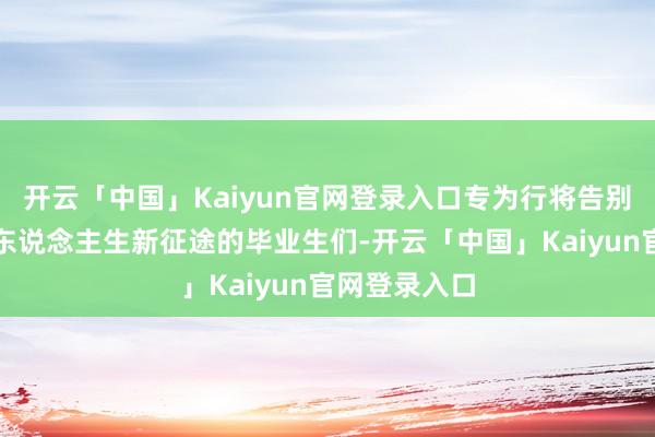 开云「中国」Kaiyun官网登录入口专为行将告别校园、踏上东说念主生新征途的毕业生们-开云「中国」Kaiyun官网登录入口