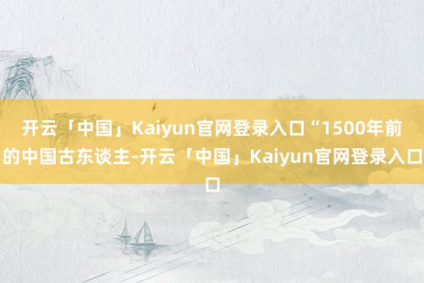 开云「中国」Kaiyun官网登录入口“1500年前的中国古东谈主-开云「中国」Kaiyun官网登录入口