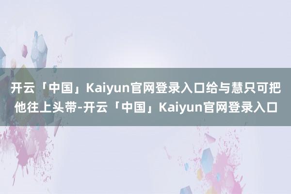 开云「中国」Kaiyun官网登录入口给与慧只可把他往上头带-开云「中国」Kaiyun官网登录入口