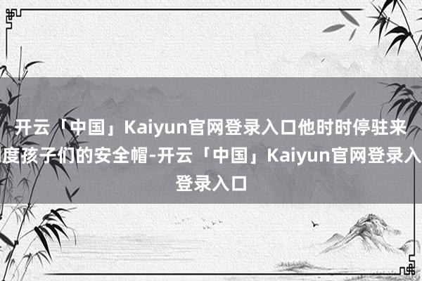 开云「中国」Kaiyun官网登录入口他时时停驻来调度孩子们的安全帽-开云「中国」Kaiyun官网登录入口