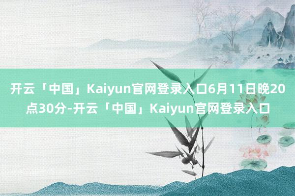 开云「中国」Kaiyun官网登录入口6月11日晚20点30分-开云「中国」Kaiyun官网登录入口