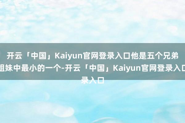 开云「中国」Kaiyun官网登录入口他是五个兄弟姐妹中最小的一个-开云「中国」Kaiyun官网登录入口