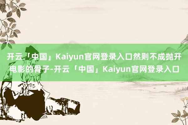 开云「中国」Kaiyun官网登录入口然则不成抛开电影的骨子-开云「中国」Kaiyun官网登录入口