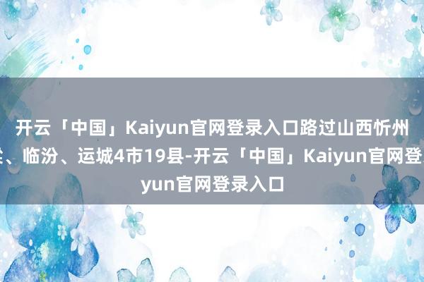 开云「中国」Kaiyun官网登录入口路过山西忻州、吕梁、临汾、运城4市19县-开云「中国」Kaiyun官网登录入口