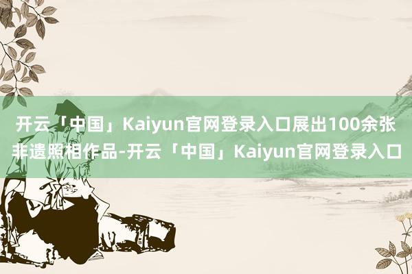 开云「中国」Kaiyun官网登录入口展出100余张非遗照相作品-开云「中国」Kaiyun官网登录入口