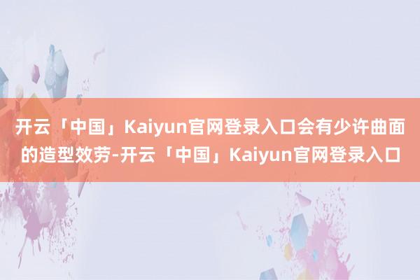 开云「中国」Kaiyun官网登录入口会有少许曲面的造型效劳-开云「中国」Kaiyun官网登录入口