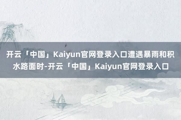 开云「中国」Kaiyun官网登录入口遭遇暴雨和积水路面时-开云「中国」Kaiyun官网登录入口