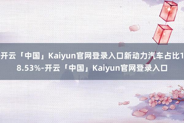 开云「中国」Kaiyun官网登录入口新动力汽车占比18.53%-开云「中国」Kaiyun官网登录入口