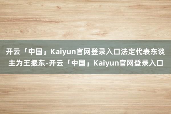 开云「中国」Kaiyun官网登录入口法定代表东谈主为王振东-开云「中国」Kaiyun官网登录入口