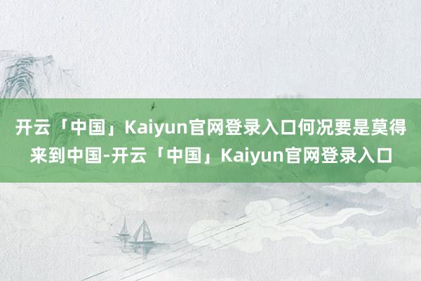 开云「中国」Kaiyun官网登录入口何况要是莫得来到中国-开云「中国」Kaiyun官网登录入口