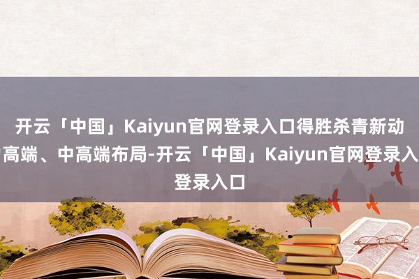 开云「中国」Kaiyun官网登录入口得胜杀青新动力高端、中高端布局-开云「中国」Kaiyun官网登录入口