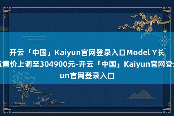 开云「中国」Kaiyun官网登录入口Model Y长续航版售价上调至304900元-开云「中国」Kaiyun官网登录入口